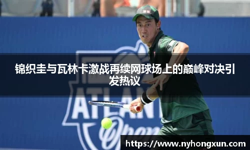 锦织圭与瓦林卡激战再续网球场上的巅峰对决引发热议